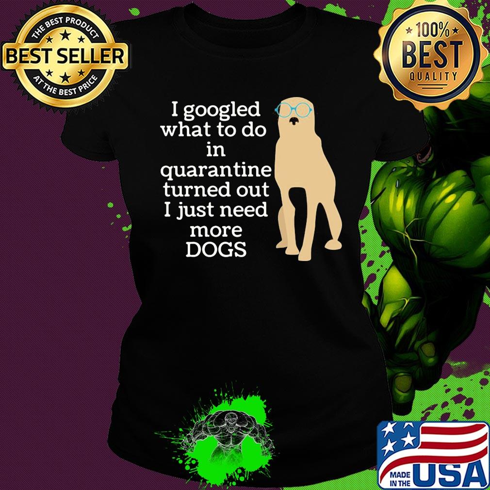 I google what to do in quarantine turned out I just need more Dogs s Ladies tee I google what to do in quarantine turned out I just need more Dogs s Ladies tee