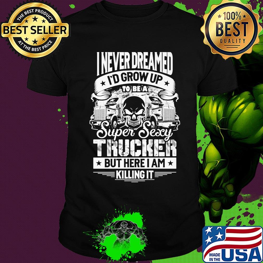 I never dreamed I'd grow up to be a super sexy trucker but here I am killing it shirt I never dreamed I'd grow up to be a super sexy trucker but here I am killing it shirt