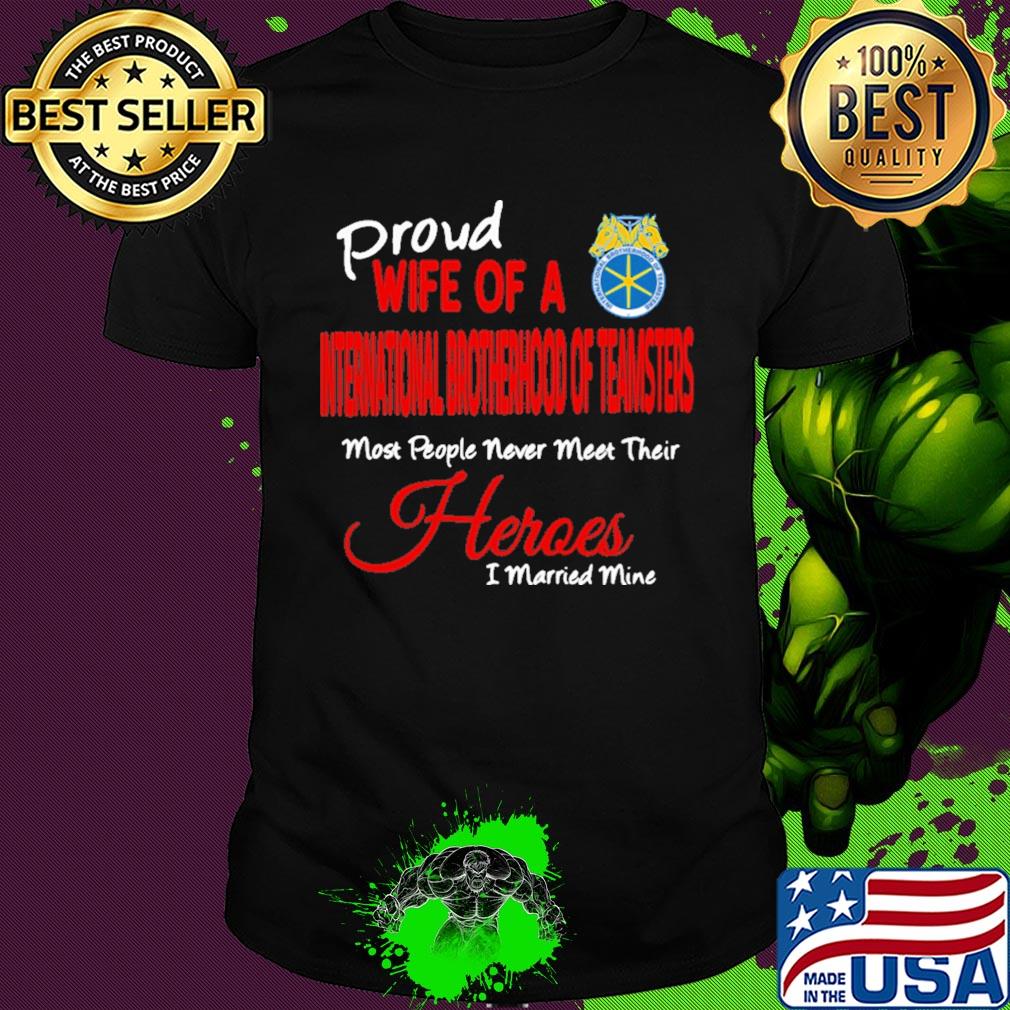Proud wife of a international brotherhood of teamsters most people never meet their heroes i married mine shirt