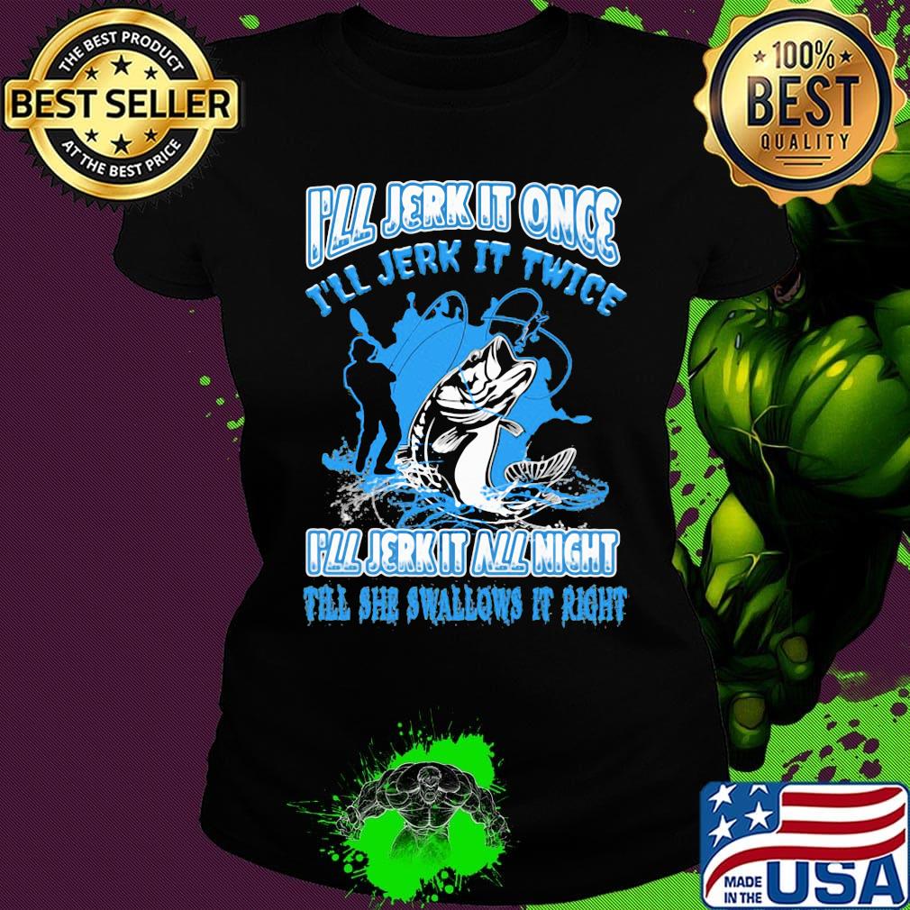 Fishing I'll jerk it once I'll jerk it twice I'll jerk all night till she swallows it right s Ladies tee Fishing I'll jerk it once I'll jerk it twice I'll jerk all night till she swallows it right s Ladies tee