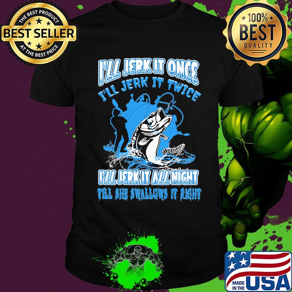 Fishing I'll jerk it once I'll jerk it twice I'll jerk all night till she swallows it right shirt