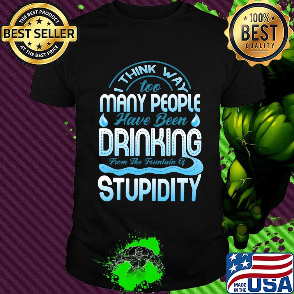 I Think Way To Many People Have Been Drinking From The Fountain Of Stupidty Shirt