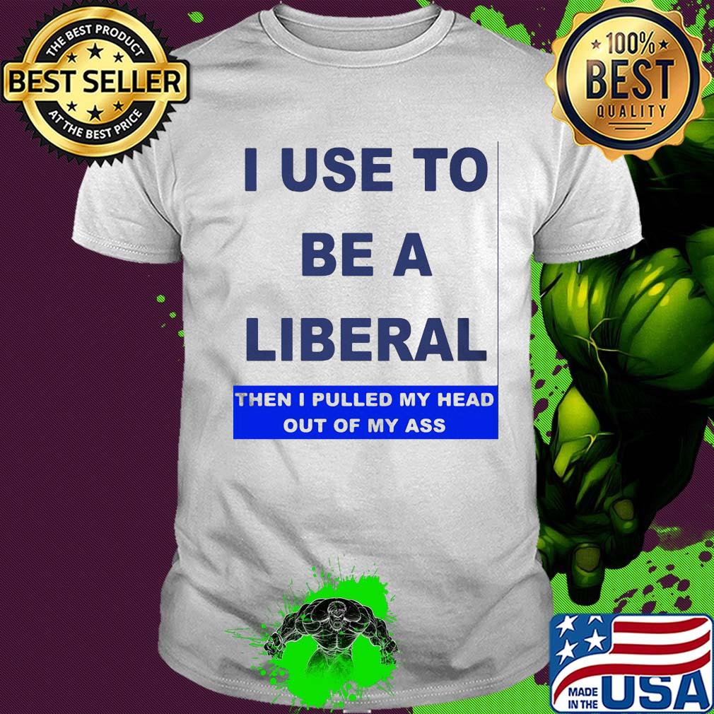 I use to be a liberal then I pulled my head out of my ass shirt