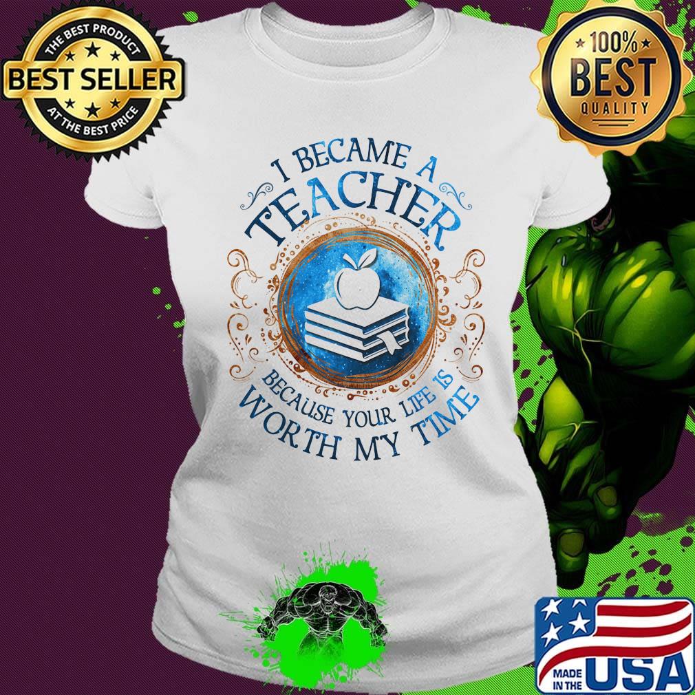 Official I Became A Teacher Because Your Life Is Worth My Time s Ladies tee Official I Became A Teacher Because Your Life Is Worth My Time s Ladies tee