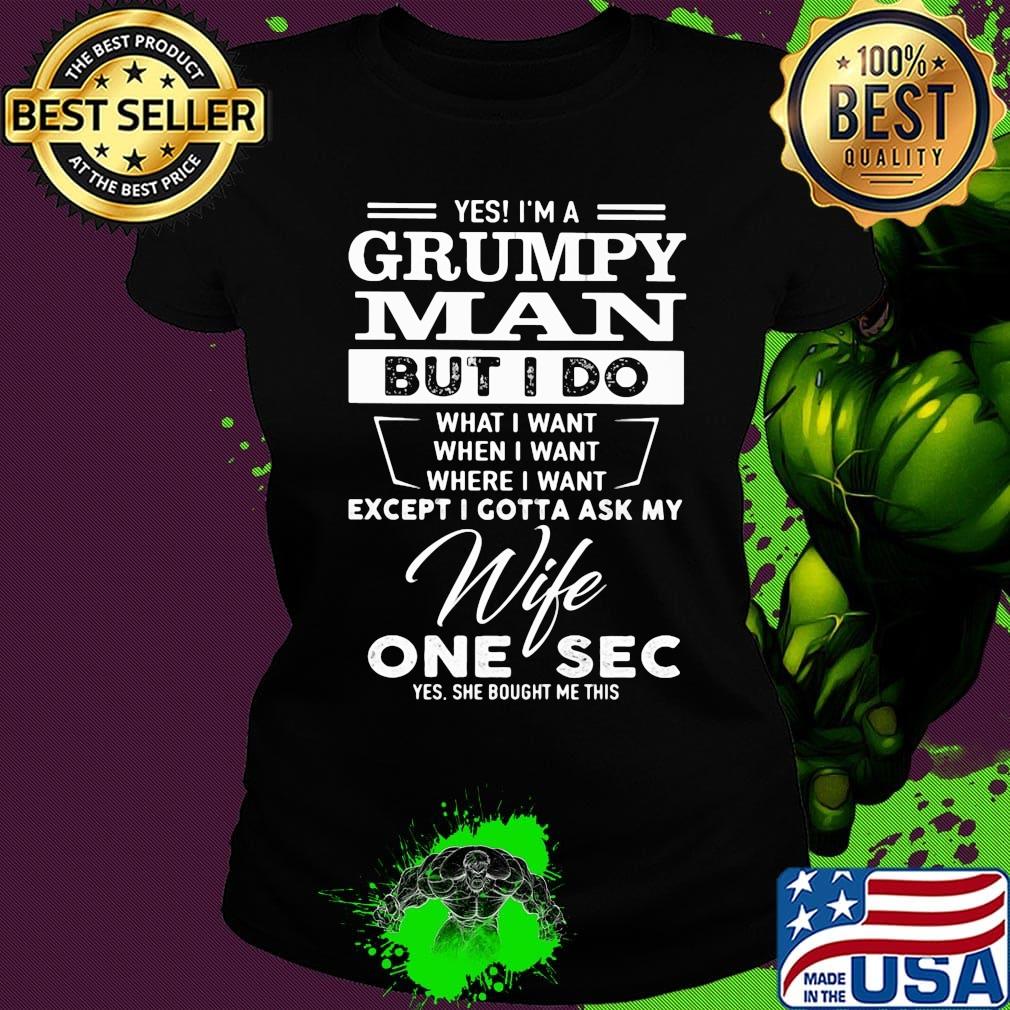 Yes i'm a grumpy man but i do what i want when i want where i want except i gotta ask my wife one sec yes she bought me this s Ladies tee Yes i'm a grumpy man but i do what i want when i want where i want except i gotta ask my wife one sec yes she bought me this s Ladies tee