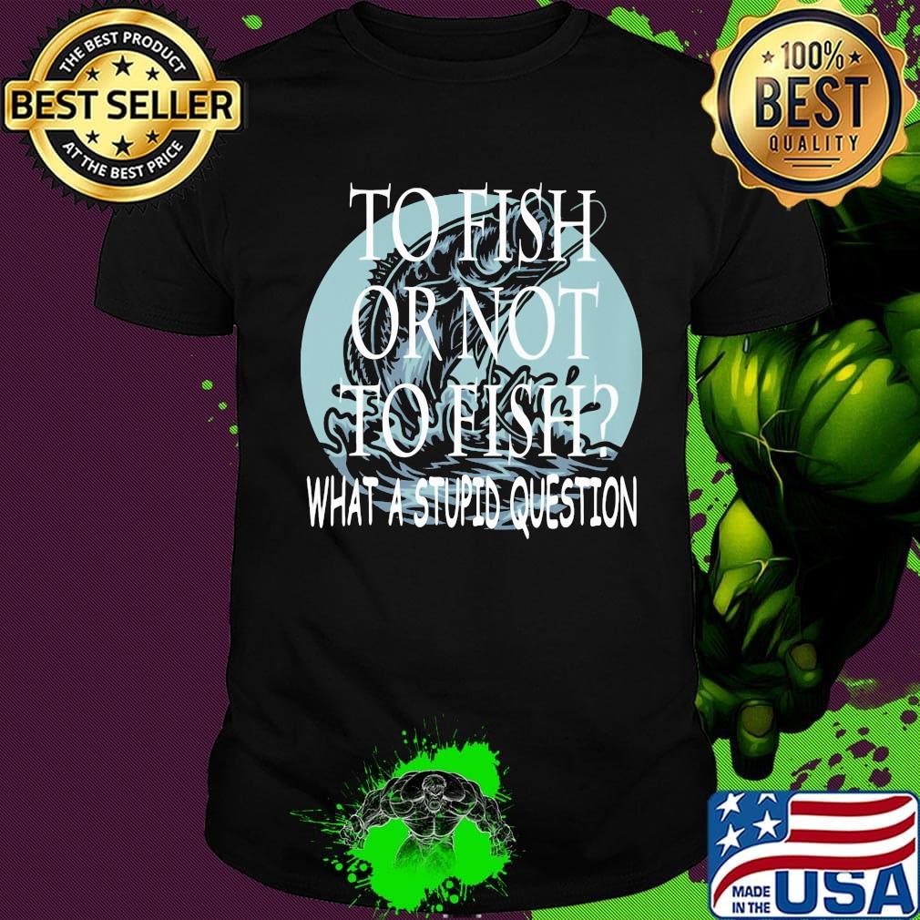 Fishing to fish or not to fish what a stupid question shirt
