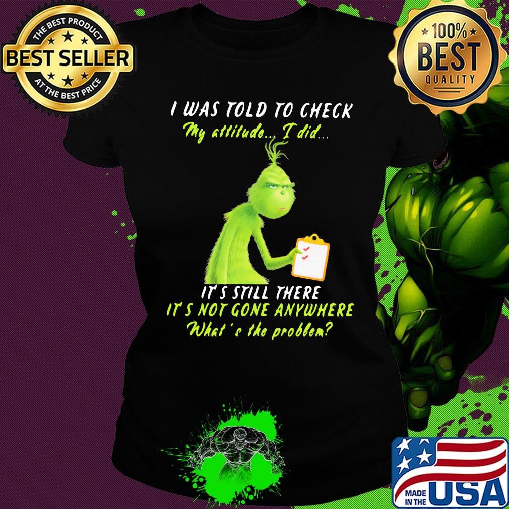 Grinch i was told to check my attitude i did it's still there it's not gone anywhere what's the problem s Ladies tee Grinch i was told to check my attitude i did it's still there it's not gone anywhere what's the problem s Ladies tee