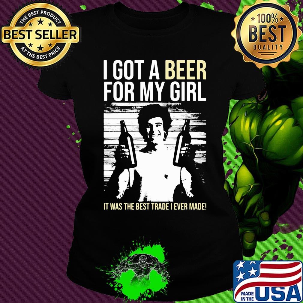 I got a Beer for my Girl. It was the best trade I ever made! s Ladies tee I got a Beer for my Girl. It was the best trade I ever made! s Ladies tee