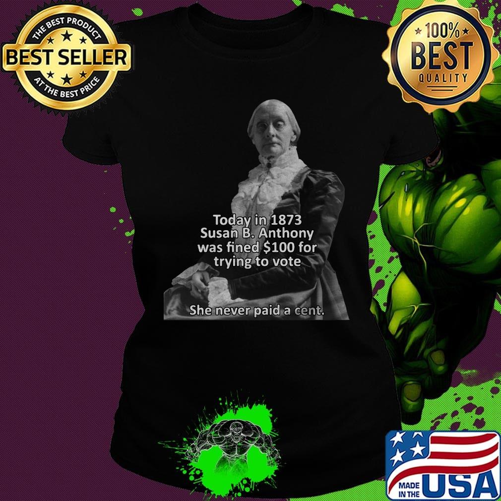 Today in 1873 susan b anthony was fined 100 for trying to vote she never paid a cent s Ladies tee Today in 1873 susan b anthony was fined 100 for trying to vote she never paid a cent s Ladies tee