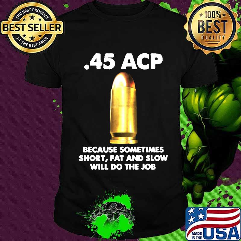 45 acp because sometimes short fat and slow will do the job shirt