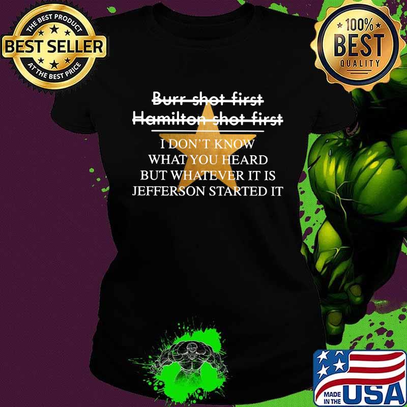 Burr shot first hamilton shot first i don't know what you heard but whatever it is jefferson started it star s Ladies tee Burr shot first hamilton shot first i don't know what you heard but whatever it is jefferson started it star s Ladies tee