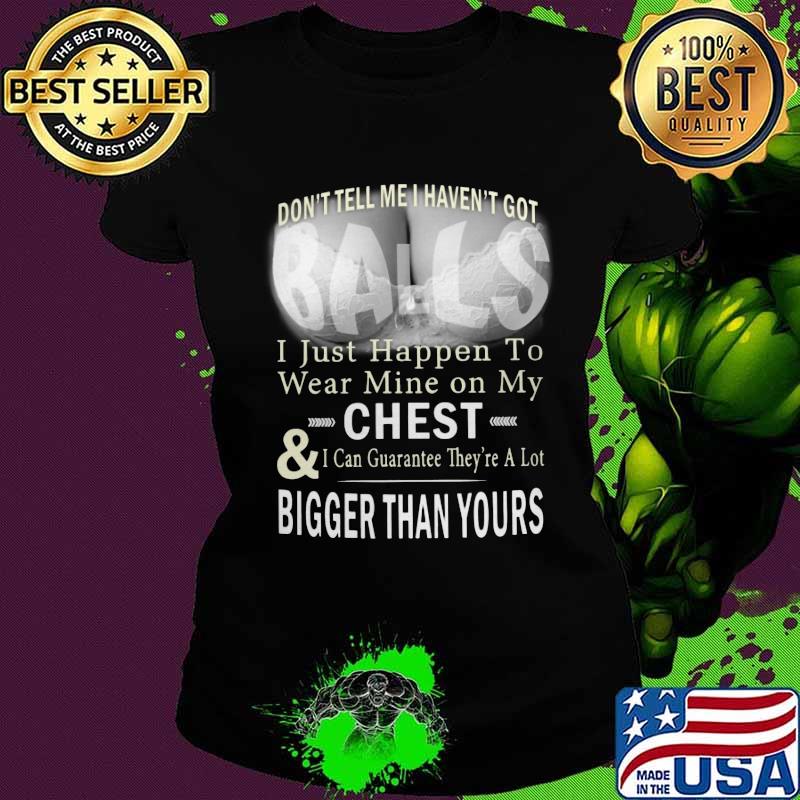 Don't tell me i haven't got balls i just happen to wear mine on my chest and i can guarantee they're a lot s Ladies tee Don't tell me i haven't got balls i just happen to wear mine on my chest and i can guarantee they're a lot s Ladies tee