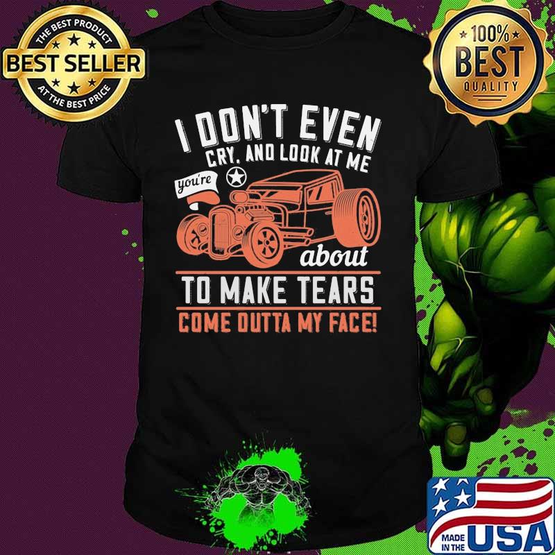 Hot rod i don't even cry and look at me you're about to make tears come outta my face shirt