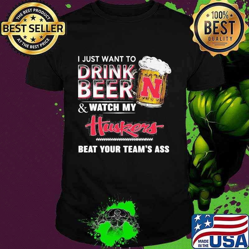I just want to drink beer and watch my nebraska cornhuskers beat your team's ass shirt