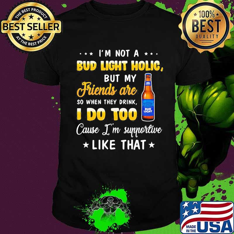 I'm not a bud light holic but my friends are so when drink i do too cause i'm supportive like that shirt