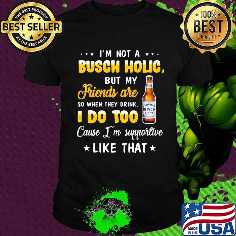 I'm not a busch holic but my friends are so when drink i do too cause i'm supportive like that shirt