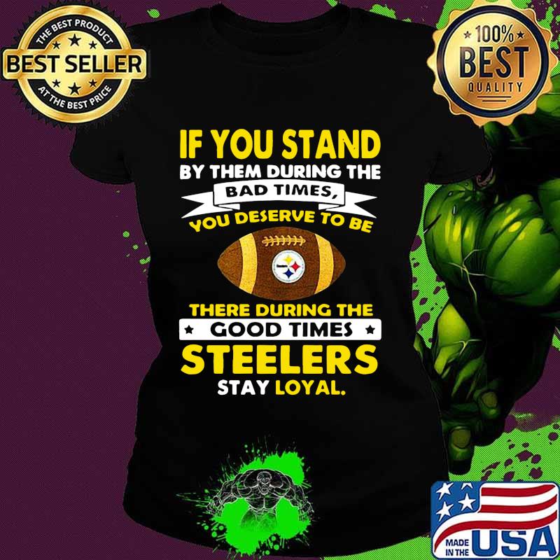 If you stand by them during the bad times you deserve to be there during the good times steelers stay loyal s Ladies tee If you stand by them during the bad times you deserve to be there during the good times steelers stay loyal s Ladies tee