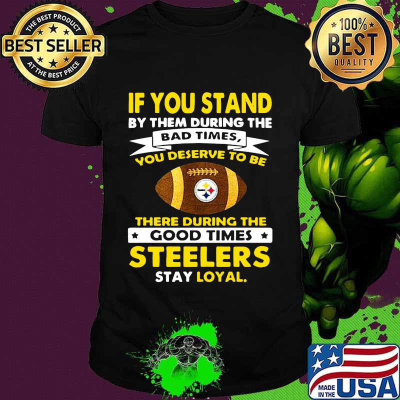 If you stand by them during the bad times you deserve to be there during the good times steelers stay loyal shirt