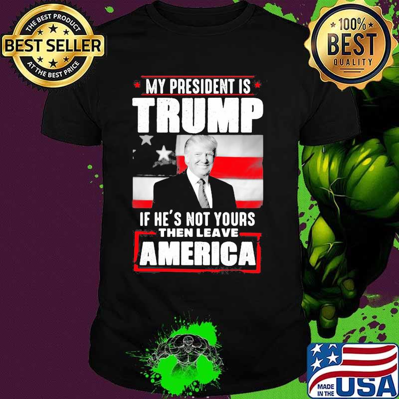 My president is trump if he's not yours then leave america shirt