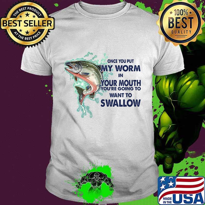 ONCE YOU PUT MY WORM IN YOUR MOUTH YOU'RE GOING TO WANT TO SWALLOW FISH SHIRT