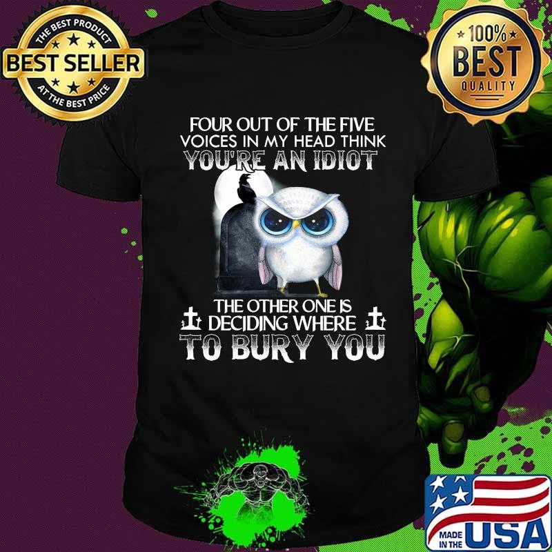 Owl four out of the five voices in my head think you're an idiot the other one is deciding where to bury you shirt