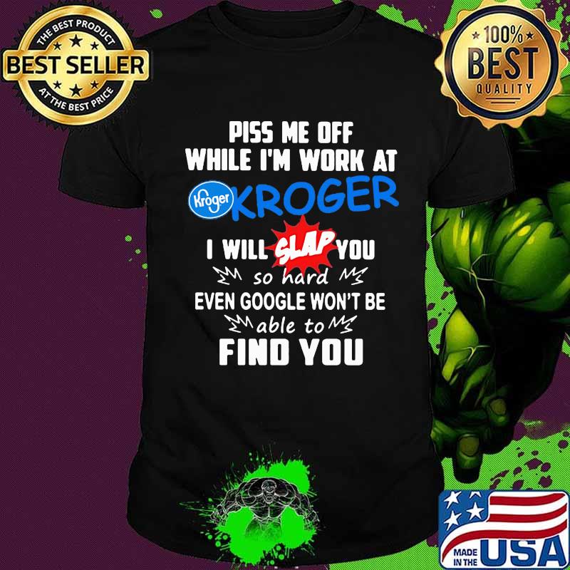 Piss me off while i'm work at kroger i will slap you so hard even google won't be able to find you shirt