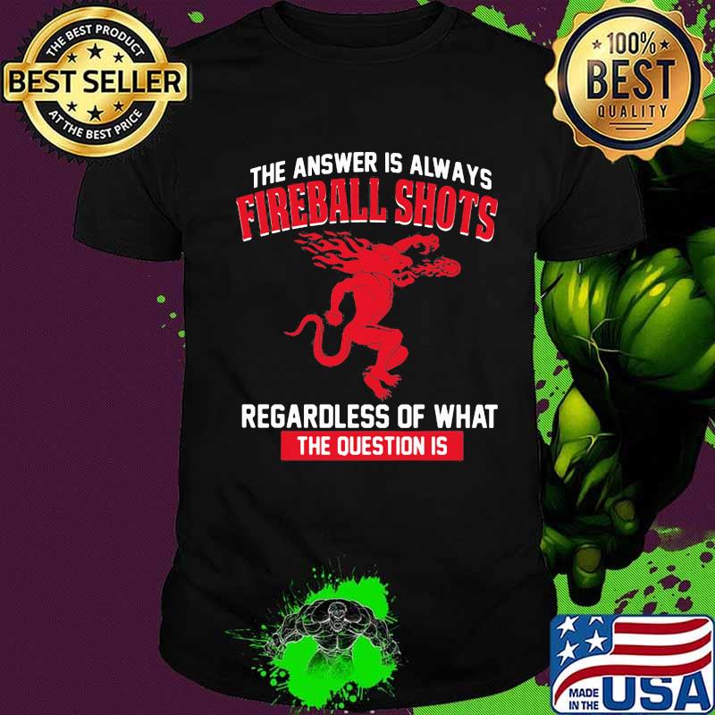 The answer is always fireball shots regardless of what the question is shirt
