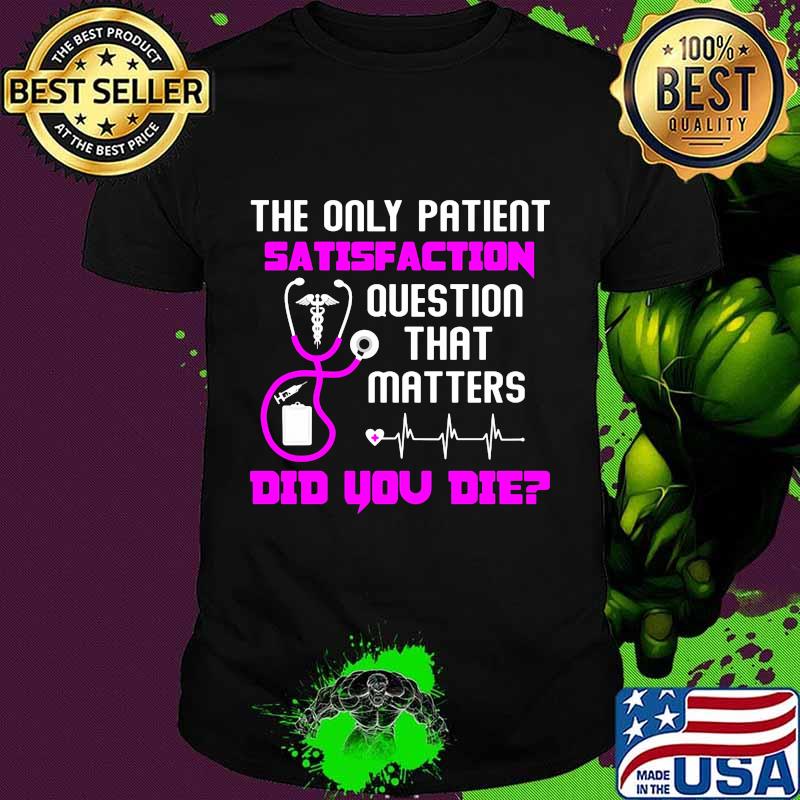 The only patient satisfaction question that matters did you die nurse shirt