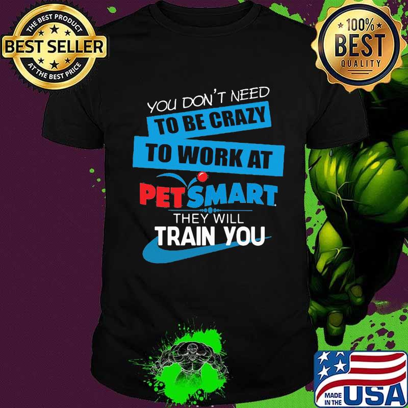 You don't need to be crazy to work at petsmart in they will train you shirt