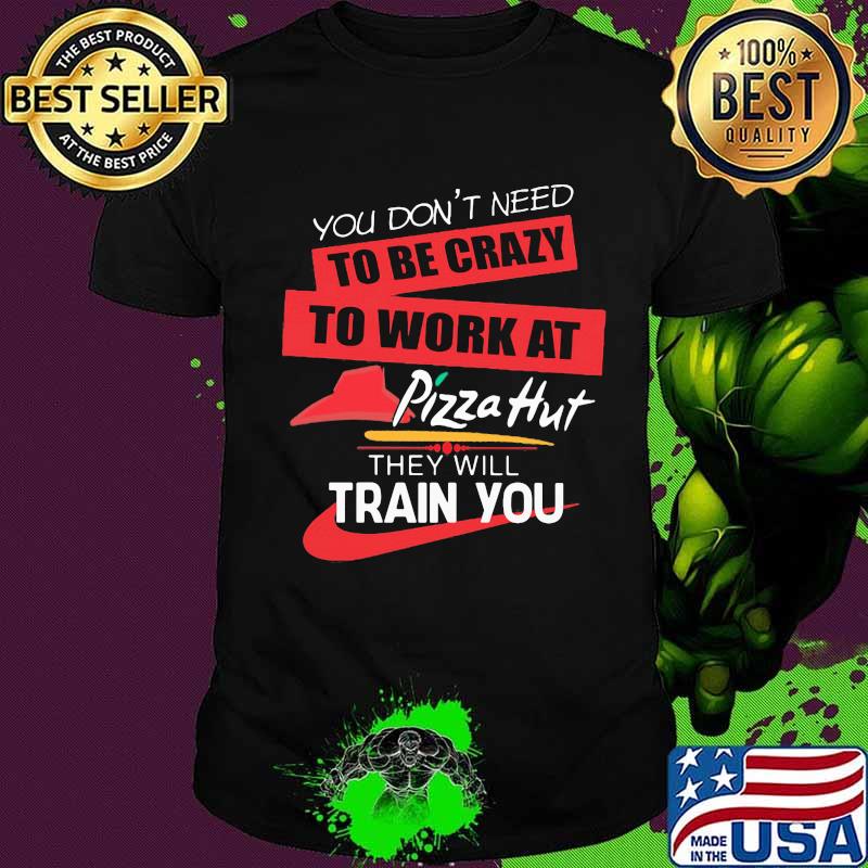 You don't need to be crazy to work at pizza hut in they will train you shirt