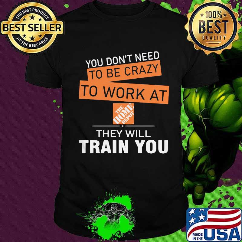 You don't need to be crazy to work at the home depot they will train you shirt