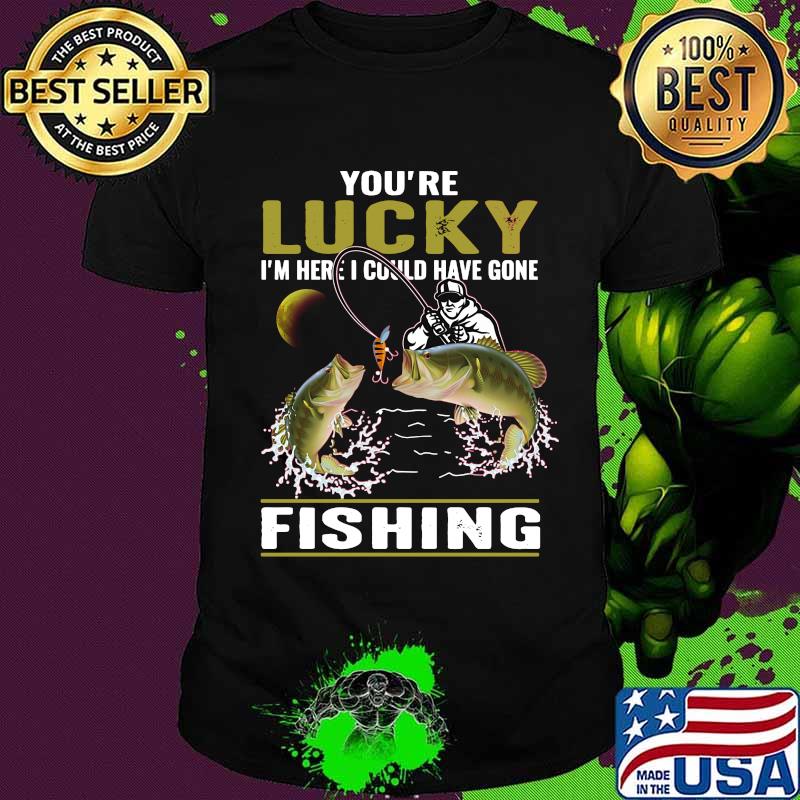 You're lucky i'm here i could have gone fishing shirt