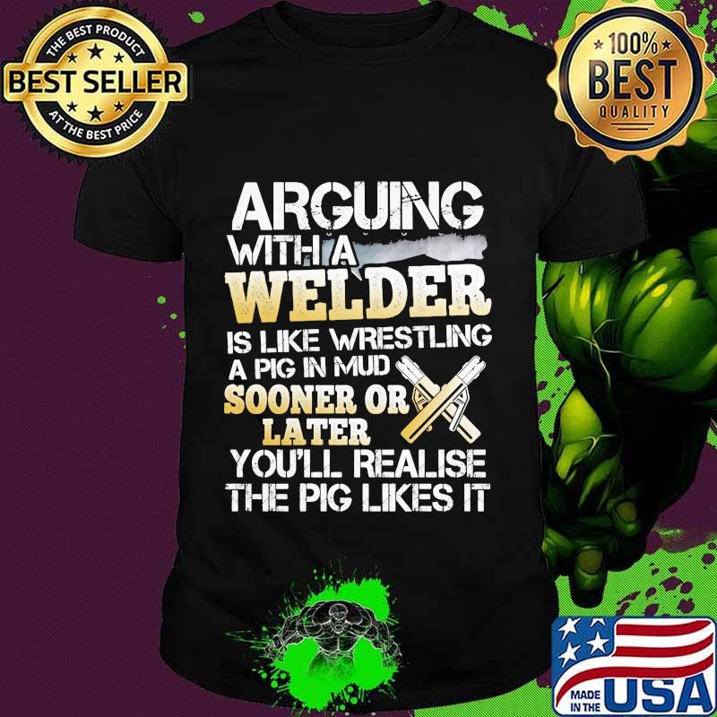 Arguing with a welder is like wrestling a pig in mud sooner or later you'll realise the pig likes it shirt