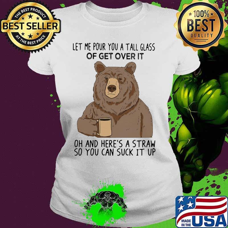 Bear let me pour you a tall glass of get over it oh and here's a straw so you can suck it up s Ladies tee Bear let me pour you a tall glass of get over it oh and here's a straw so you can suck it up s Ladies tee