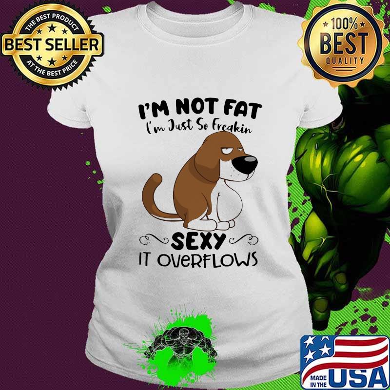 I'm Not Fat I'm Just So Freakin Sexy It Overflows Dog Shirt Ladies tee I'm Not Fat I'm Just So Freakin Sexy It Overflows Dog Shirt Ladies tee