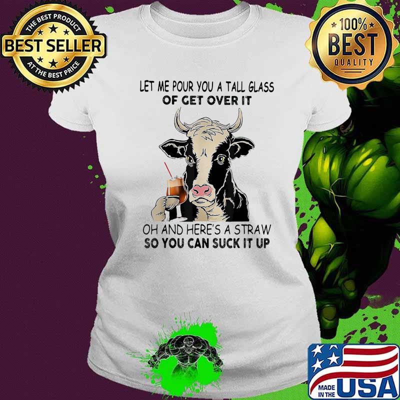 Let me pour you a tall glass of get over it oh and here's a straw so you can suck it up cow quote s Ladies tee Let me pour you a tall glass of get over it oh and here's a straw so you can suck it up cow quote s Ladies tee