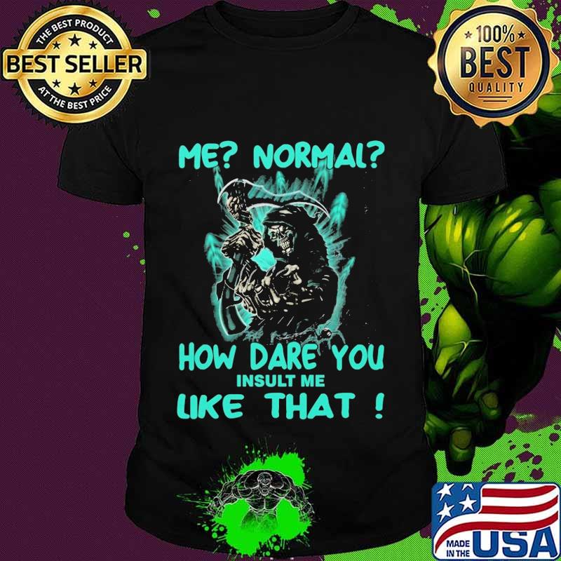 Me normal how dare you insult me like that death shirt