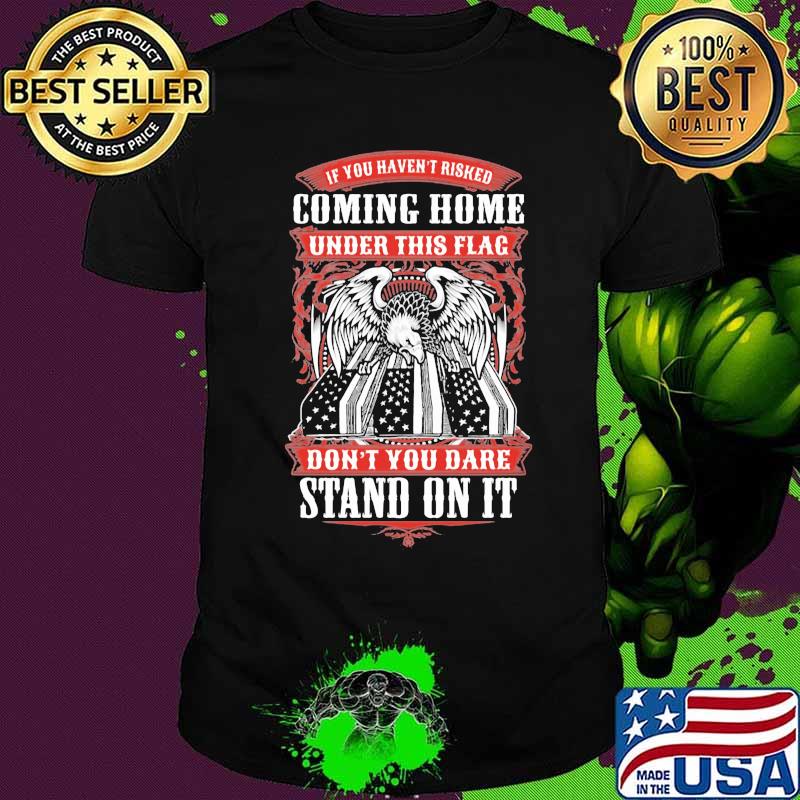 Eagle if you haven't risked coming home under this flag don't you dare stand on it shirt
