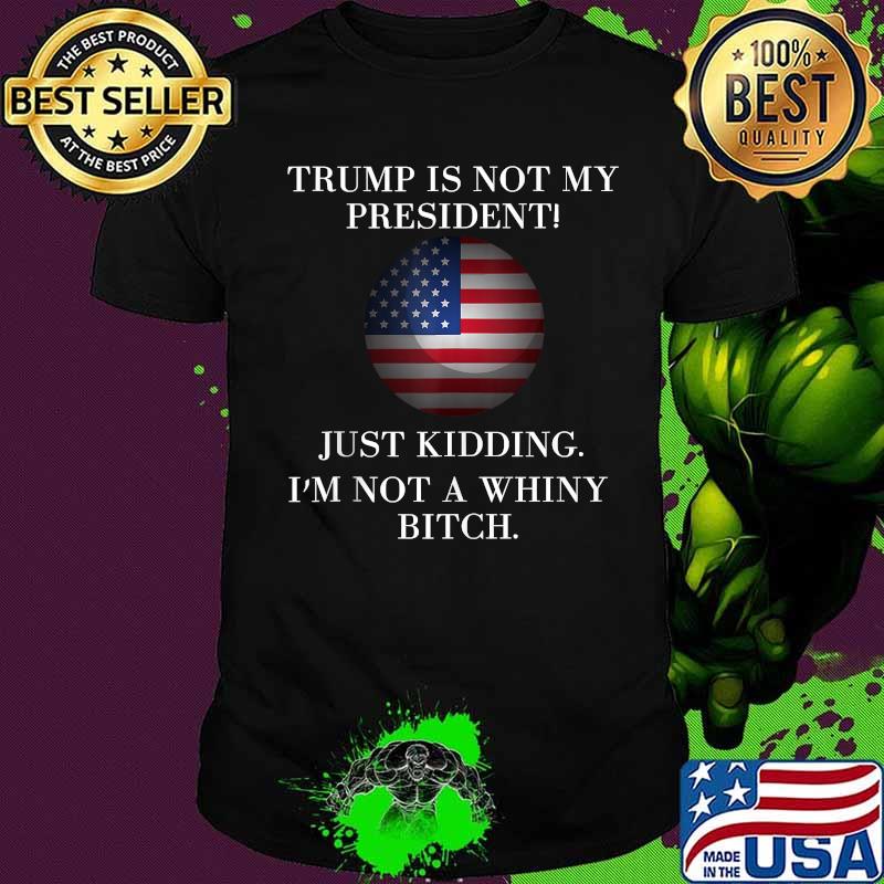 Trump Is Not My President Just Kidding I'm Not A Whiny Bitch American Flag Shirt