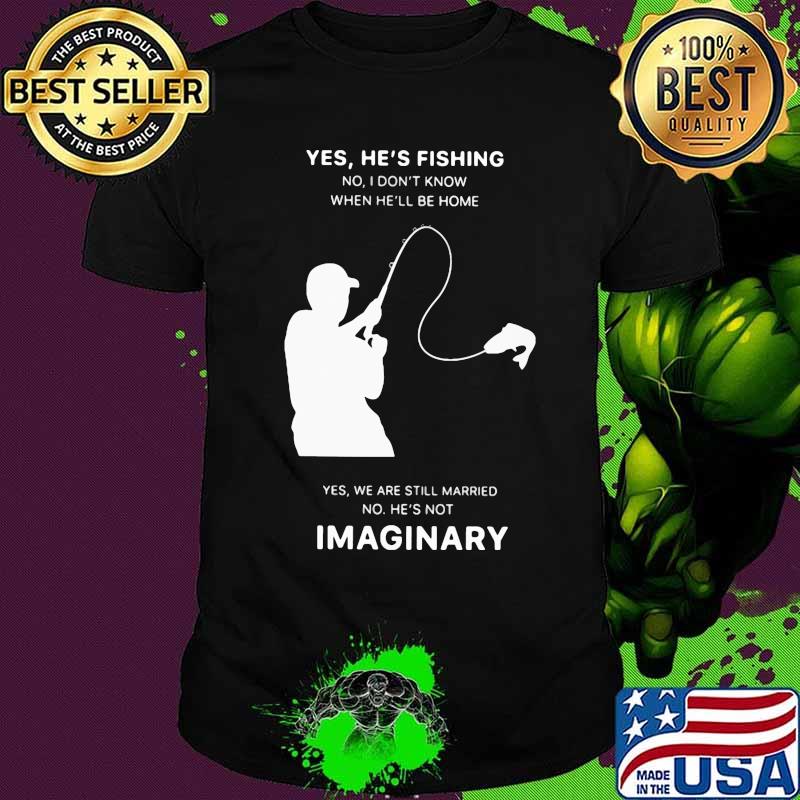 Yes he's fishing no i don't know when he'll be home yes we are still married no he not imaginary shirt