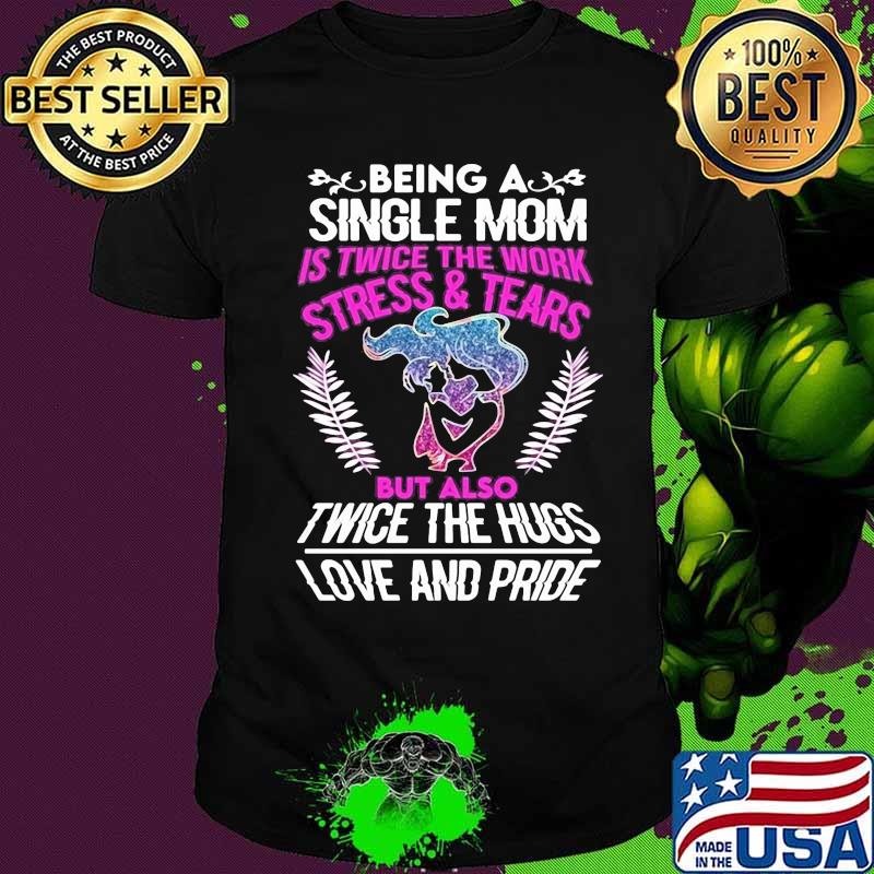 Being a single mom is twice the work stress and tears but also twice the hugs love and pride shirt