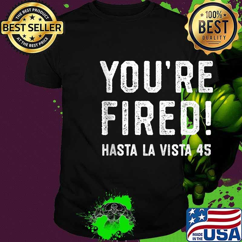 You're fired hasta la vista 45 funny bye don trump shirt