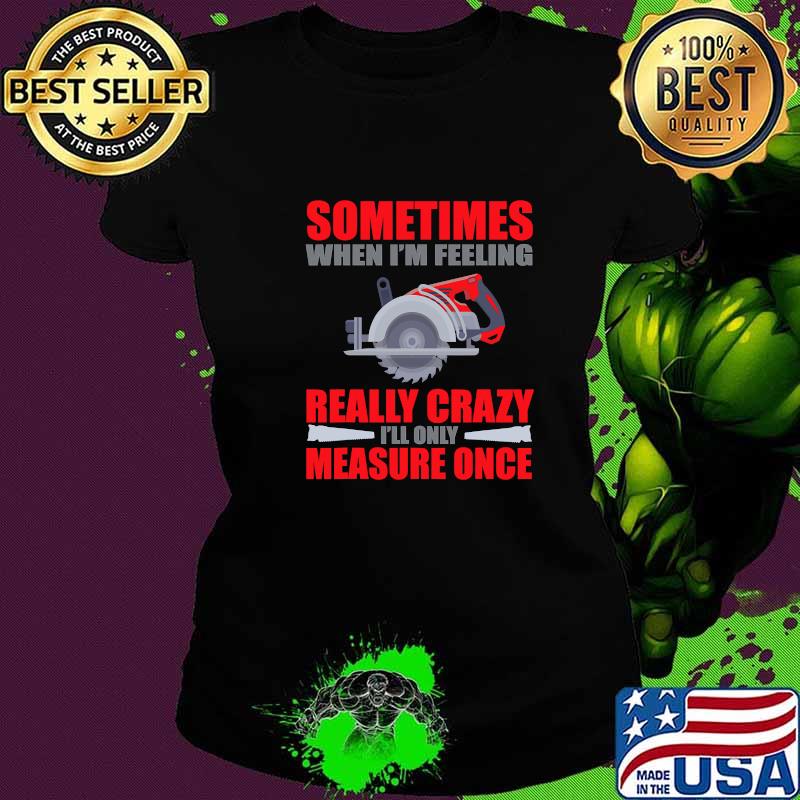 Sometimes When I’m Feeling Really Crazy Measure Once Great Carpenter Shirt Ladies tee Sometimes When I’m Feeling Really Crazy Measure Once Great Carpenter Shirt Ladies tee