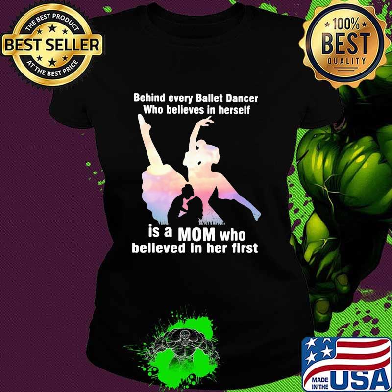 Behind Every Ballet Dancer Who Believes In Herself Is A Mom Who Believed In Her First Shirt Ladies tee Behind Every Ballet Dancer Who Believes In Herself Is A Mom Who Believed In Her First Shirt Ladies tee