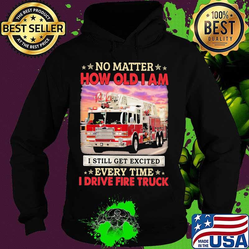 No Matter How Old I Am I Still Get Excited Every Time I Drive Fire Truck Shirt Hoodie No Matter How Old I Am I Still Get Excited Every Time I Drive Fire Truck Shirt Hoodie