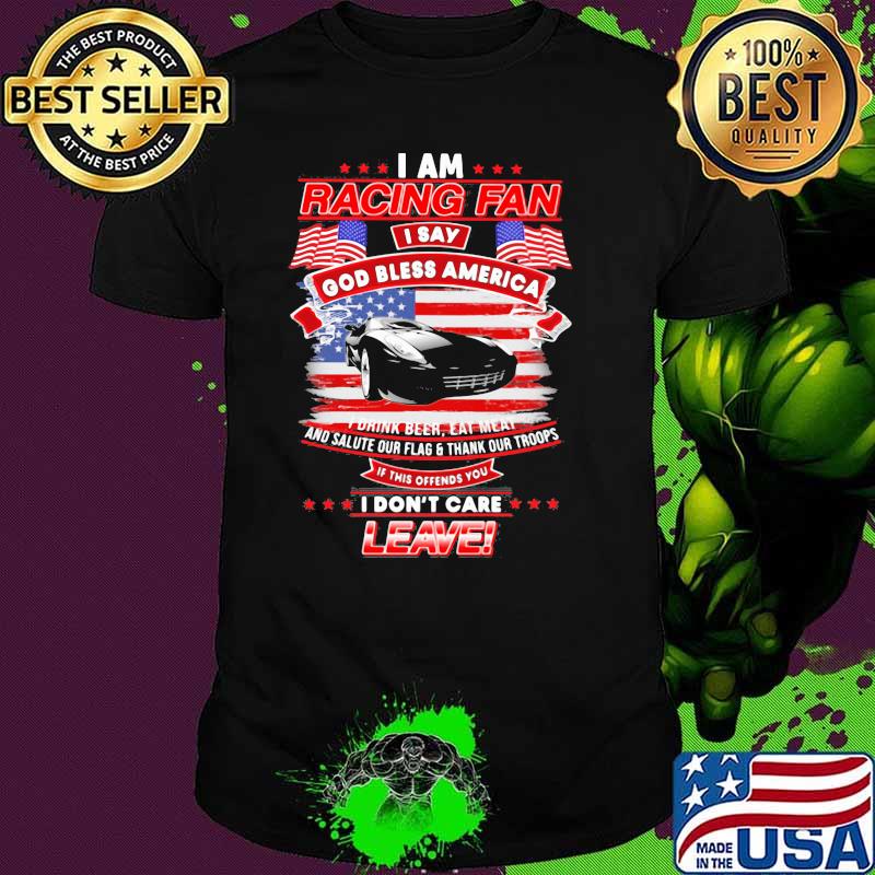 I Am Racing Fan I Say God Bless America I Drink Beer Eat Meat And Salute Our Flags Thank Our Troops I Don’t Care Leave American Flag Black Car Shirt