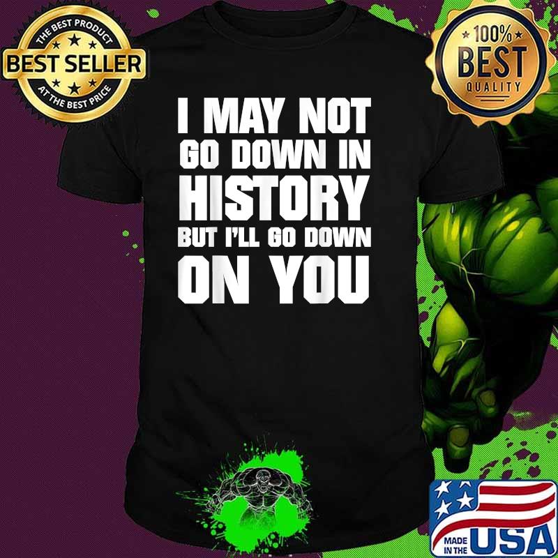 I May Not Go Down In History But I'll Go Down On You Shirt