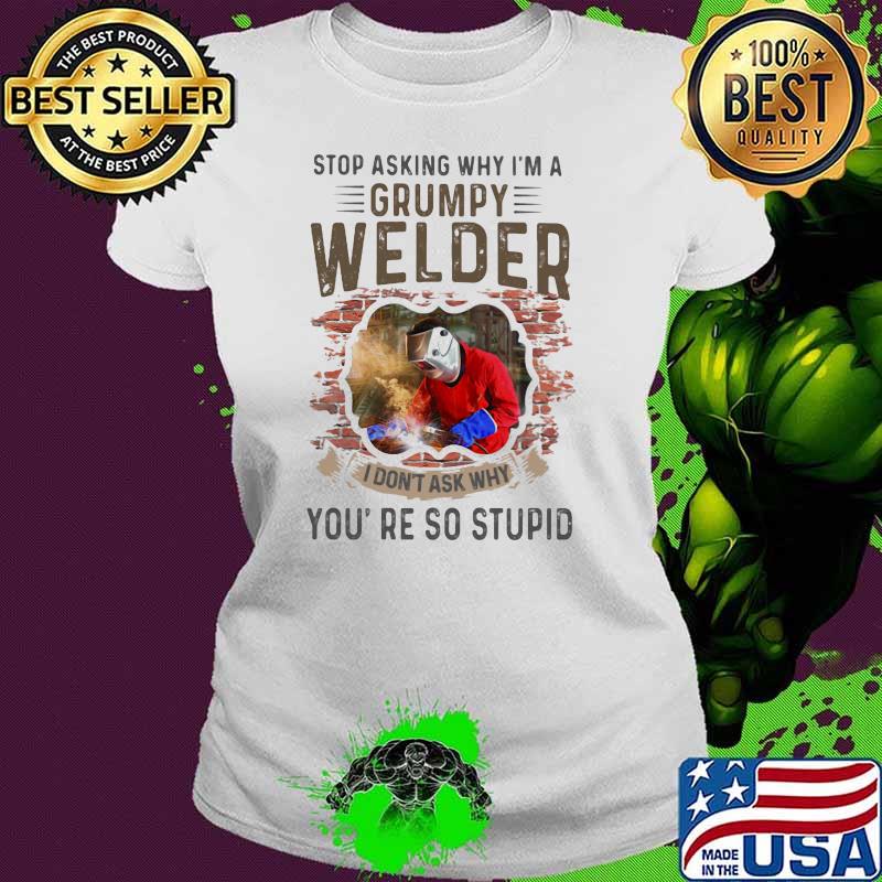 Stop Asking Why I’m A Grumpy Welder I Don’t Ask Why You’re So Stupid Shirt Ladies tee Stop Asking Why I’m A Grumpy Welder I Don’t Ask Why You’re So Stupid Shirt Ladies tee