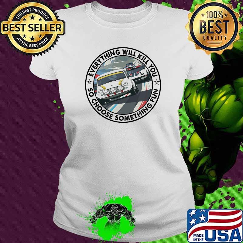 Everything Will Kill You So Choose Something Fun Car Shirt Ladies tee Everything Will Kill You So Choose Something Fun Car Shirt Ladies tee