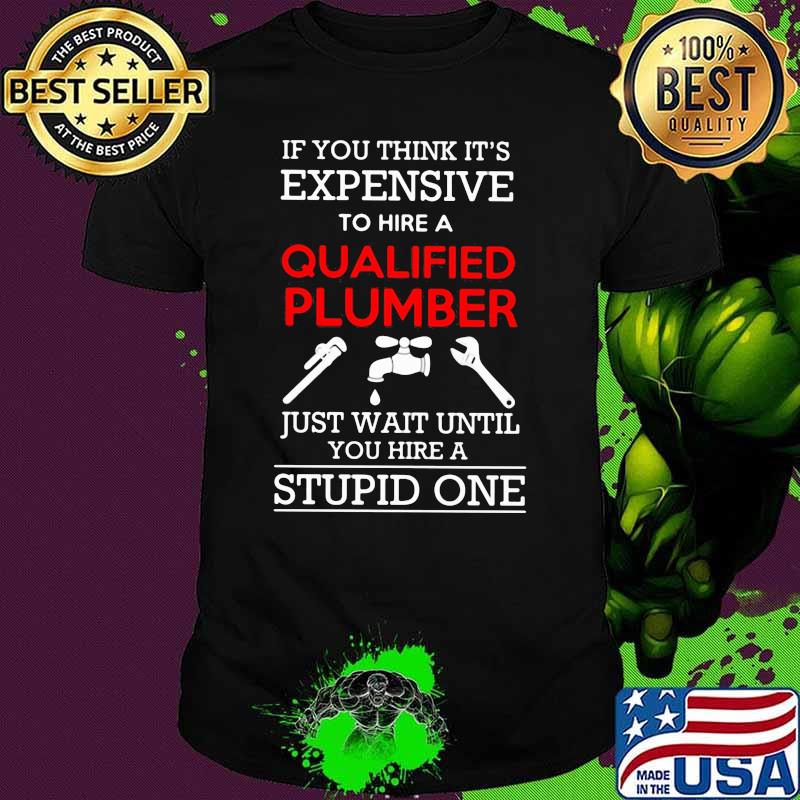 If You Think It's Expensive To Hire Qualified Plumber Just Wait Until You Hire A Stupid One Shirt